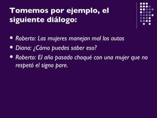 Tomemos   por ejemplo, el siguiente diálogo: Roberto: Las mujeres manejan mal los autos Diana: ¿Cómo puedes saber eso? Roberto: El año pasado choqué con una mujer que no respetó el signo pare. 