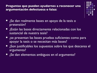 Preguntas que pueden ayudarnos a reconocer una argumentación defectuosa o falaz: ¿Se dan realmente bases en apoyo de la tesis o pretensión? ¿Están las bases directamente relacionadas con los sustancial de nuestra tesis? ¿se presentan las bases pruebas suficientes como para apoyar la tesis o se necesitan más bases? ¿Son justificables los supuestos sobre los que descansa el argumento? ¿Se dan elementos ambiguos en el argumento? 