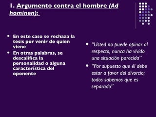1.  Argumento contra el hombre  (Ad hominen) :  En este caso se rechaza la tesis por venir de quien viene En otras palabras, se descalifica la personalidad o alguna característica del oponente   “ Usted no puede opinar al respecto, nunca ha vivido una situación parecida” “ Por supuesto que él debe estar a favor del divorcio; todos sabemos que es separado ” 