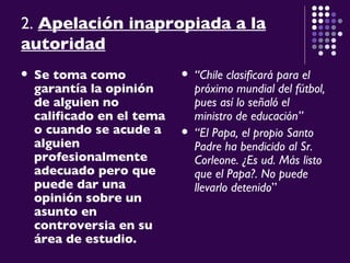 2.  Apelación inapropiada a la autoridad   Se toma como garantía la opinión de alguien no calificado en el tema o cuando se acude a alguien profesionalmente adecuado pero que puede dar una opinión sobre un asunto en controversia en su área de estudio.   “ Chile clasificará para el próximo mundial del fútbol, pues así lo señaló el ministro de educación” “ El Papa, el propio Santo Padre ha bendicido al Sr. Corleone. ¿Es ud. Más listo que el Papa?. No puede llevarlo detenido ” 