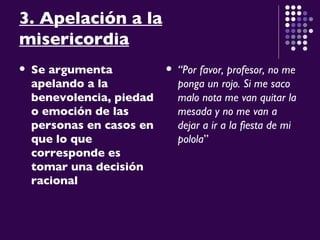 3. Apelación a la misericordia Se argumenta apelando a la benevolencia, piedad o emoción de las personas en casos en que lo que corresponde es tomar una decisión racional   “ Por favor, profesor, no me ponga un rojo. Si me saco malo nota me van quitar la mesada y no me van a dejar a ir a la fiesta de mi polola ” 