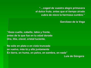 “… coged de vuestra alegre primavera el dulce fruto, antes que el tiempo airado cubra de nieve la hermosa cumbre.” Garcilaso de la Vega “ Goza cuello, cabello, labio y frente,  antes de lo que fue en tu edad dorada Oro, lilio, clavel, cristal luciente, No sólo en plata o en viola truncada se vuelva, más tú y ello juntamente En tierra, en humo, en polvo, en sombra, en nada” Luis de Góngora  