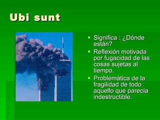 Ubi sunt Significa : ¿Dónde están? Reflexión motivada por fugacidad de las cosas sujetas al tiempo. Problemática de la fragilidad de todo aquello que parecía indestructible. 