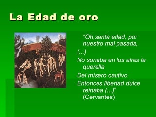 La Edad de oro “ Oh,santa edad, por nuestro mal pasada, (...) No sonaba en los aires la querella Del mísero cautivo Entonces libertad dulce reinaba (...) ” (Cervantes) 