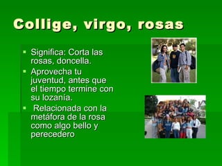 Collige, virgo, rosas Significa: Corta las rosas, doncella. Aprovecha tu juventud, antes que el tiempo termine con su lozanía. Relacionada con la metáfora de la rosa como algo bello y perecedero 