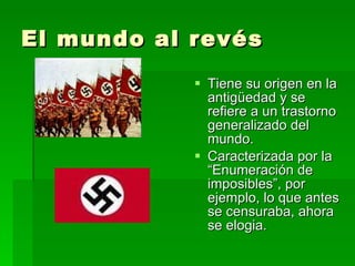 El mundo al revés Tiene su origen en la antigüedad y se refiere a un trastorno generalizado del mundo. Caracterizada por la “Enumeración de imposibles”, por ejemplo, lo que antes se censuraba, ahora se elogia. 