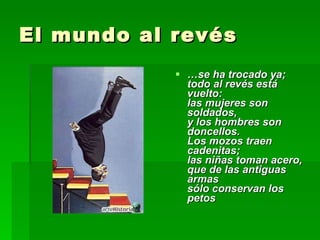 El mundo al revés … se ha trocado ya; todo al revés está vuelto: las mujeres son soldados, y los hombres son doncellos. Los mozos traen cadenitas; las niñas toman acero, que de las antiguas armas sólo conservan los petos 