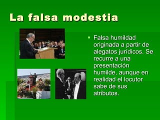 La falsa modestia Falsa humildad originada a partir de alegatos jurídicos. Se recurre a una presentación humilde, aunque en realidad el locutor sabe de sus atributos. 