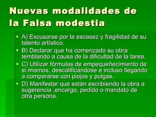 Nuevas modalidades de la Falsa modestia A) Excusarse por la escasez y fragilidad de su talento artístico. B) Declarar que ha comenzado su obra temblando a causa de la dificultad de la tarea. C) Utilizar fórmulas de empequeñecimiento de si mismos, descalificándose e incluso llegando a compararse con piojos y pulgas. D) Manifestar que están escribiendo la obra a sugerencia ,encargo, pedido o mandato de otra persona. 
