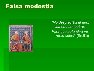 Falsa modestia “ No despreciéis el don, aunque tan pobre, Para que autoridad mi verso cobre ” (Ercilla) 