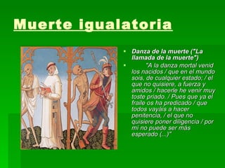Muerte igualatoria   Danza de la muerte ("La llamada de la muerte") "A la danza mortal venid los nacidos / que en el mundo sois, de cualquier estado; / el que no quisiere, a fuerza y amidos / hacerle he venir muy toste priado. / Pues que ya el fraile os ha predicado / que todos vayáis a hacer penitencia, / el que no quisiere poner diligencia / por mí no puede ser más esperado (...)"   