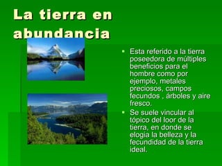 La tierra en abundancia  Esta referido a la tierra poseedora de múltiples beneficios para el hombre como por ejemplo, metales preciosos, campos fecundos , árboles y aire fresco. Se suele vincular al tópico del loor de la tierra, en donde se elogia la belleza y la fecundidad de la tierra ideal. 