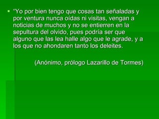 “ Yo por bien tengo que cosas tan señaladas y por ventura nunca oídas ni visitas, vengan a noticias de muchos y no se entierren en la sepultura del olvido, pues podría ser que alguno que las lea halle algo que le agrade, y a los que no ahondaren tanto los deleites. (Anónimo, prólogo Lazarillo de Tormes) 