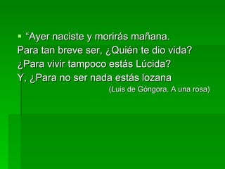 “ Ayer naciste y morirás mañana. Para tan breve ser, ¿Quién te dio vida? ¿Para vivir tampoco estás Lúcida? Y, ¿Para no ser nada estás lozana (Luis de Góngora. A una rosa) 