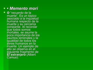 •  Memento mori   o  “recuerdo de la muerte”. Es un tópico asociado a la inquietud humana respecto de la muerte y su cercanía constante. Al recordar que todos somos mortales, se asume la poca importancia de los asuntos terrenales y la igualdad de todos los seres humanos en la muerte. Un ejemplo de ello se observa en el siguiente fragmento de  El extranjero  (Albert Camus):   