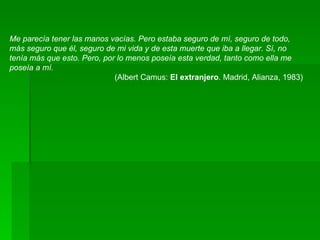 Me parecía tener las manos vacías. Pero estaba seguro de mí, seguro de todo, más seguro que él, seguro de mi vida y de esta muerte que iba a llegar. Sí, no tenía más que esto. Pero, por lo menos poseía esta verdad, tanto como ella me poseía a mí.  (Albert Camus:  El extranjero . Madrid, Alianza, 1983)  