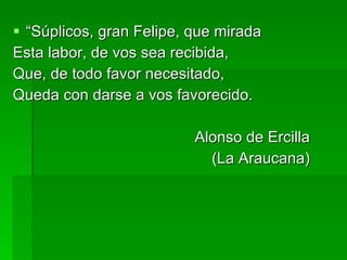 “ Súplicos, gran Felipe, que mirada Esta labor, de vos sea recibida, Que, de todo favor necesitado, Queda con darse a vos favorecido. Alonso de Ercilla (La Araucana) 