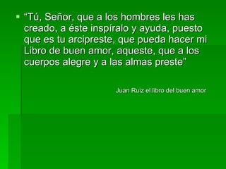 “ Tú, Señor, que a los hombres les has creado, a éste inspíralo y ayuda, puesto que es tu arcipreste, que pueda hacer mi Libro de buen amor, aqueste, que a los cuerpos alegre y a las almas preste” Juan Ruiz el libro del buen amor   