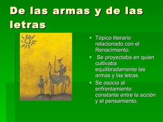 De las armas y de las letras Tópico literario relacionado con el Renacimiento. Se proyectaba en quien cultivaba equilibradamente las armas y las letras.  Se asocia al enfrentamiento constante entre la acción y el pensamiento. 