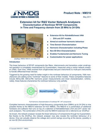 Product Note : NM310
                                                                                                    May 2011

               Extension kit for R&S Vector Network Analysers
                   Characterisation of Nonlinear RF/HF Components
                in Time and Frequency domain from 20 MHz to 24 GHz


                                                         ●   Extension Kit for Rohde&Schwarz VNA
                                                             ○    ZVA and ZVT models
                                                         ●   Aimed at nonlinear harmonic behaviour
                                                         ●   Time Domain Characterisation
                                                         ●   Harmonic Characterisation including Phase
                                                         ●   Non-50 Ohm Characterisation
                                                         ●   Enables Fundamental and Harmonic Tuning
                                                         ●   Customisation for power applications
       ZVxPlus: NMDG NM310 and R&S ZVA

Introduction
The linear behaviour of RF/HF components like filters, interconnects and transistors under small-sig­
nal operation is completely characterised by S-parameters, measured using a vector network analys­
er (VNA). Over time, VNAs evolved from single-ended two-port instruments to multi-port instruments
to handle differential linear devices.
Triggered by the growing need for better insight in the nonlinear behaviour of components, VNA man­
ufacturers are adding some “nonlinear” features to some of their models. These competitive features
include AM-to-AM, AM-to-PM, harmonic power measurements and mixer characterisation. Unfortu­
nately, these features characterise the nonlinear behaviour only partially.




                                              Beyond S-parameters




                               Full harmonic characterisation of nonlinear RF / HF components
Complete harmonic characterisation of high-frequency components from 20MHz up to 24 GHz is now
possible thanks to the NM310 extension kit from NMDG. The NM310 is a combination of additional
hardware and software that runs on top of a selection of Rohde&Schwarz ZVA and ZVT vector net­
work analysers. The combination of the ZVx and the NM310 extension kit is referred to as “ZVxPlus”.
As known, the network analyser reveals the linear behaviour of components through its S-parameters.
But thanks to the ZVxPlus, the network analyser now also reveals the nonlinear behaviour of a
device. One can actually observe the voltage and current swings occurring at the device, possibly in
an non-50 Ohm environment.



© Copyright 2008-2011 - NMDG                                                                              1
 