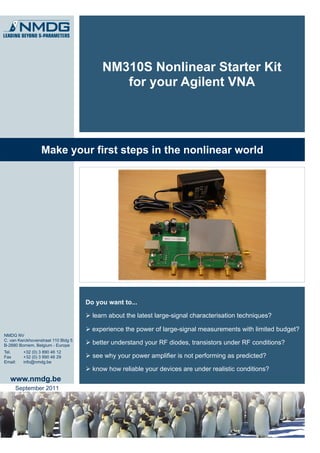 NM310S Nonlinear Starter Kit
                                             for your Agilent VNA




                  Make your first steps in the nonlinear world




                                     Do you want to...

                                      learn about the latest large-signal characterisation techniques?

                                      experience the power of large-signal measurements with limited budget?
NMDG NV
C. van Kerckhovenstraat 110 Bldg 5
B-2880 Bornem, Belgium - Europe
                                      better understand your RF diodes, transistors under RF conditions?
Tel.     +32 (0) 3 890 46 12
Fax      +32 (0) 3 890 46 29          see why your power amplifier is not performing as predicted?
Email:   info@nmdg.be
                                      know how reliable your devices are under realistic conditions?
   www.nmdg.be
     September 2011
 