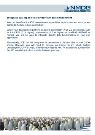 Integrate ICE capabilities in your own test environment

You can benefit of the ICE measurement capabilities in your own test environment
thanks to the ICE remote connection.

When your development platform is able to call directly .NET 2.0 assemblies, such
as LabVIEW (7 or higher), Mathematica (5.2 or higher) or MATLAB (R2009A or
higher), you will be able to integrate directly ICE functionalities in your own
application.

Alternatively, ICE can be integrated in development platform able to call C/C++
library. However, you will need to develop an interop library, which bridges
unmanaged C/C++ to .NET, to cover your needed API. An example is bundled with
the ICE installation to demonstrate the basic principle.
 