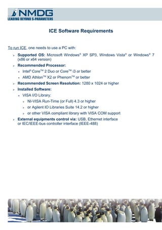 ICE Software Requirements


To run ICE, one needs to use a PC with:
  ➢   Supported OS: Microsoft Windows® XP SP3, Windows Vista® or Windows® 7
      (x86 or x64 version)
  ➢   Recommended Processor:
         Intel® CoreTM 2 Duo or CoreTM i3 or better
         AMD AthlonTM X2 or PhenomTM or better
  ➢   Recommended Screen Resolution: 1280 x 1024 or higher
  ➢   Installed Software:
         VISA I/O Library:
          ➢   NI-VISA Run-Time (or Full) 4.3 or higher
          ➢   or Agilent IO Libraries Suite 14.2 or higher
          ➢   or other VISA compliant library with VISA COM support
  ➢   External equipments control via: USB, Ethernet interface
      or IEC/IEEE-bus controller interface (IEEE-488)
 