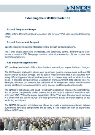Extending the NM310S Starter Kit


  Extend Frequency Range

NMDG offers different nonlinear extension kits for your VNA with extended frequency
range.

  Extend Instrument Support

Specific instruments can be integrated in ICE through dedicated plugins.

The Tuner plugin allows one to integrate, and potentially control, different types of im ­
pedance tuners in ICE. The plugin contains drivers for a selection of tuner models from
tuner manufacturers.

  Add Powerful Applications

ICE can be extended with different applications to assist you in your tests and designs.

The ICEBreaker application allows one to perform generic sweep plans such as DC,
power and/or load-pull sweeps, and to collect measurement data in an accurate way,
using different types of stimuli and receivers in a coherent way, with or without control
loops. It provides comprehensive visualisation of measurement data sets for free. For
example, the user can analyse the behaviour of its component under multi-harmonic
source and load mismatch conditions using source- and load-pull contour plots.

The NM600 Fast Source and Load Pull (FSLP) application enables the characterisa­
tion of active components under various input and output mismatch conditions with
only your VNA. Within the power capabilities of the VNA, one does not need to invest
in a dedicated and costly source- and load-pull setup, based on either passive or act­
ive tuning techniques.

The NM700 S-function extraction tool allows to create a measurement-based behavi­
oural model for active components and to verify it. The model can then be exported to
different CAE tools.
 