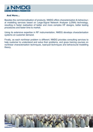And More...

Besides the commercialisation of products, NMDG offers characterisation & behaviour­
al modelling services based on Large-Signal Network Analyser (LSNA) technology,
resulting in faster realisation of better and more complex HF designs, better testing
procedures and faster time to market.

Using its extensive expertise in RF instrumentation, NMDG develops characterisation
systems on customer demand.

Finally, as each nonlinear problem is different, NMDG provides consulting services to
help customer to understand and solve their problems, and gives training courses on
nonlinear characterisation techniques, load-pull techniques and behavioural modelling
theory.
 
