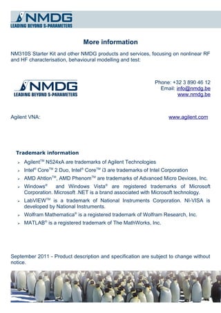 More information
NM310S Starter Kit and other NMDG products and services, focusing on nonlinear RF
and HF characterisation, behavioural modelling and test:



                                                                Phone: +32 3 890 46 12
                                                                  Email: info@nmdg.be
                                                                          www.nmdg.be



Agilent VNA:                                                          www.agilent.com




  Trademark information
  ➢   AgilentTM N524xA are trademarks of Agilent Technologies
  ➢   Intel® CoreTM 2 Duo, Intel® CoreTM i3 are trademarks of Intel Corporation
  ➢   AMD AhtlonTM, AMD PhenomTM are trademarks of Advanced Micro Devices, Inc.
  ➢   Windows®     and Windows Vista® are registered trademarks of Microsoft
      Corporation. Microsoft .NET is a brand associated with Microsoft technology.
  ➢   LabVIEWTM is a trademark of National Instruments Corporation. NI-VISA is
      developed by National Instruments.
  ➢   Wolfram Mathematica® is a registered trademark of Wolfram Research, Inc.
  ➢   MATLAB® is a registered trademark of The MathWorks, Inc.




September 2011 - Product description and specification are subject to change without
notice.
 