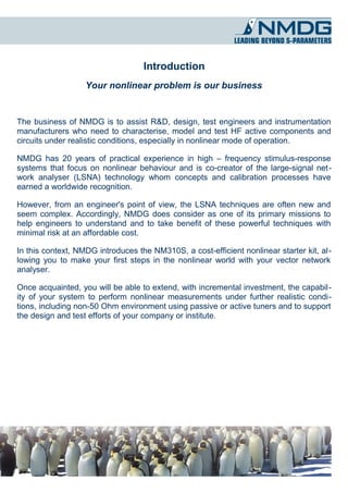 Introduction
                   Your nonlinear problem is our business


The business of NMDG is to assist R&D, design, test engineers and instrumentation
manufacturers who need to characterise, model and test HF active components and
circuits under realistic conditions, especially in nonlinear mode of operation.

NMDG has 20 years of practical experience in high – frequency stimulus-response
systems that focus on nonlinear behaviour and is co-creator of the large-signal net­
work analyser (LSNA) technology whom concepts and calibration processes have
earned a worldwide recognition.

However, from an engineer's point of view, the LSNA techniques are often new and
seem complex. Accordingly, NMDG does consider as one of its primary missions to
help engineers to understand and to take benefit of these powerful techniques with
minimal risk at an affordable cost.

In this context, NMDG introduces the NM310S, a cost-efficient nonlinear starter kit, al­
lowing you to make your first steps in the nonlinear world with your vector network
analyser.

Once acquainted, you will be able to extend, with incremental investment, the capabil­
ity of your system to perform nonlinear measurements under further realistic condi­
tions, including non-50 Ohm environment using passive or active tuners and to support
the design and test efforts of your company or institute.
 