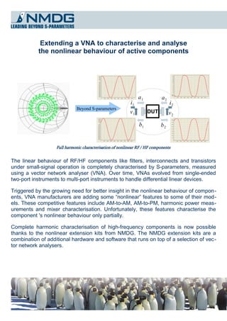 Extending a VNA to characterise and analyse
           the nonlinear behaviour of active components




                                                                a1          a2
                                                           i1                    i2
                              Beyond S-parameters
                                                           v1        DUT         v2
                                                                b1         b2


                   Full harmonic characterisation of nonlinear RF / HF components


The linear behaviour of RF/HF components like filters, interconnects and transistors
under small-signal operation is completely characterised by S-parameters, measured
using a vector network analyser (VNA). Over time, VNAs evolved from single-ended
two-port instruments to multi-port instruments to handle differential linear devices.

Triggered by the growing need for better insight in the nonlinear behaviour of compon­
ents, VNA manufacturers are adding some “nonlinear” features to some of their mod­
els. These competitive features include AM-to-AM, AM-to-PM, harmonic power meas­
urements and mixer characterisation. Unfortunately, these features characterise the
component 's nonlinear behaviour only partially.

Complete harmonic characterisation of high-frequency components is now possible
thanks to the nonlinear extension kits from NMDG. The NMDG extension kits are a
combination of additional hardware and software that runs on top of a selection of vec ­
tor network analysers.
 