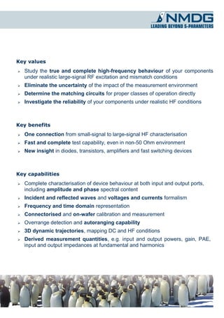 Key values
➢   Study the true and complete high-frequency behaviour of your components
    under realistic large-signal RF excitation and mismatch conditions
➢   Eliminate the uncertainty of the impact of the measurement environment
➢   Determine the matching circuits for proper classes of operation directly
➢   Investigate the reliability of your components under realistic HF conditions



Key benefits
➢   One connection from small-signal to large-signal HF characterisation
➢   Fast and complete test capability, even in non-50 Ohm environment
➢   New insight in diodes, transistors, amplifiers and fast switching devices



Key capabilities
➢   Complete characterisation of device behaviour at both input and output ports,
    including amplitude and phase spectral content
➢   Incident and reflected waves and voltages and currents formalism
➢   Frequency and time domain representation
➢   Connectorised and on-wafer calibration and measurement
➢   Overrange detection and autoranging capability
➢   3D dynamic trajectories, mapping DC and HF conditions
➢   Derived measurement quantities, e.g. input and output powers, gain, PAE,
    input and output impedances at fundamental and harmonics
 