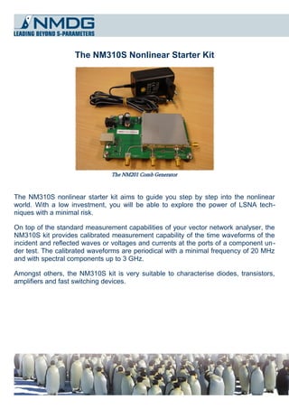 The NM310S Nonlinear Starter Kit




                               The NM201 Comb Generator



The NM310S nonlinear starter kit aims to guide you step by step into the nonlinear
world. With a low investment, you will be able to explore the power of LSNA tech­
niques with a minimal risk.

On top of the standard measurement capabilities of your vector network analyser, the
NM310S kit provides calibrated measurement capability of the time waveforms of the
incident and reflected waves or voltages and currents at the ports of a component un­
der test. The calibrated waveforms are periodical with a minimal frequency of 20 MHz
and with spectral components up to 3 GHz.

Amongst others, the NM310S kit is very suitable to characterise diodes, transistors,
amplifiers and fast switching devices.
 