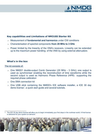 Key capabilities and Limitations of NM310S Starter Kit
    ➢   Measurement of fundamental and harmonics under CW conditions
    ➢   Characterisation of spectral components from 20 MHz to 3 GHz
    ➢   Power limited by the linearity of the VNA's receivers. Linearity can be extended
        up to the maximum power handling of the VNA by using external attenuators



   What's in the box

The kit consists of:
    ➢   One NM201 double-output Comb Generator (20 MHz - 3 GHz); one output is
        used as synchroniser enabling the reconstruction of time waveforms while the
        second output is used as Harmonic Phase Reference (HPR) supporting the
        required phase calibration
    ➢   One SMA connection kit
    ➢   One USB stick containing the NMDG's ICE software installer, a ICE 30 day
        demo license1, a quick start guide and several tutorials.




1 The ICE 30 day demo license will allow you to begin immediately your first steps in the nonlinear world. A final license
  is delivered for your system on demand.
 