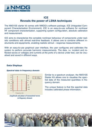 ICE
                   Reveals the power of LSNA techniques
The NM310S starter kit comes with NMDG's software package, ICE (Integrated Com­
ponent Characterisation Environment). ICE is an easy-to-use software for nonlinear
HF component characterisation, supporting system configuration, absolute calibration
and measurement.

ICE aims to characterize the complete nonlinear behaviour of components under real­
istic conditions with almost real-time feedback. It allows one to combine different in­
struments and equipments, enabling realistic stimuli – response measurements.

With an easy-to-use graphical user interface, the user configures and calibrates the
system to perform accurate harmonic measurements. The data, i.e. incident and re­
flected waves or voltages and currents at the ports of a device under test, can be visu­
alised and saved in different ways.



  Data Displays

  Spectral data in frequency domain

                                                Similar to a spectrum analyser, the NM310S
                                                Starter Kit allows one to visualise the spec­
                                                tral data of the measured quantities in fre­
                                                quency domain.

                                                The unique feature is that the spectral data
                                                includes calibrated phase information.

     Amplitude and phase of transmitted waves
               in frequency domain
 