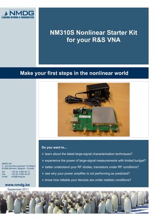 NM310S Nonlinear Starter Kit
                                              for your R&S VNA




                  Make your first steps in the nonlinear world




                                     Do you want to...

                                      learn about the latest large-signal characterisation techniques?

                                      experience the power of large-signal measurements with limited budget?
NMDG NV
C. van Kerckhovenstraat 110 Bldg 5
B-2880 Bornem, Belgium - Europe
                                      better understand your RF diodes, transistors under RF conditions?
Tel.     +32 (0) 3 890 46 12
Fax      +32 (0) 3 890 46 29          see why your power amplifier is not performing as predicted?
Email:   info@nmdg.be
                                      know how reliable your devices are under realistic conditions?
   www.nmdg.be
     September 2011
 