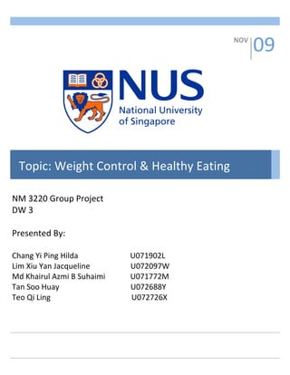 WEIGHT CONTROL & HEALTHY EATING  1 
         


                                                                                            09 
                                                                                  NOV 




  Topic: Weight Control & Healthy Eating 

NM 3220 Group Project 
DW 3 
 
Presented By: 
 
Chang Yi Ping Hilda                           U071902L 
Lim Xiu Yan Jacqueline                     U072097W 
Md Khairul Azmi B Suhaimi             U071772M 
Tan Soo Huay                                     U072688Y 
Teo Qi Ling                                          U072726X 
 
 