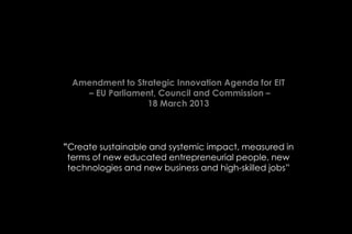 Amendment to Strategic Innovation Agenda for EIT
    – EU Parliament, Council and Commission –
                  18 March 2013



”Create sustainable and systemic impact, measured in
 terms of new educated entrepreneurial people, new
 technologies and new business and high-skilled jobs”
 