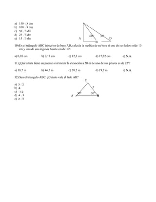 a) 150 3 dm
b) 100 3 dm
c) 50 3 dm
d) 25 3 dm
e) 15 3 dm
10) En el triángulo ABC isósceles de base AB, calcula la medida de su base si uno de sus lados mide 10
cm y uno de sus ángulos basales mide 30º.
a) 0,05 cm b) 0,17 cm c) 12,3 cm d) 17,32 cm e) N.A.
11) ¿Qué altura tiene un puente si al medir la elevación a 50 m de uno de sus pilares es de 22º?
a) 18,7 m b) 46,3 m c) 20,2 m d) 19,2 m e) N.A.
12) Sea el triángulo ABC. ¿Cuánto vale el lado AB?
a) 23
b) 4
c) 12
d) 34
e) 52
A
B
D
30º60º
A B
C
30º 30º
2
 