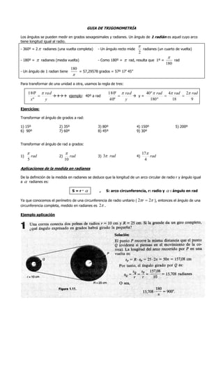 GUIA DE TRIGONOMETRÍA

Los ángulos se pueden medir en grados sexagesimales y radianes. Un ángulo de 1 radián es aquel cuyo arco
tiene longitud igual al radio.
                                                                          
- 360º = 2  radianes (una vuelta completa)         - Un ángulo recto mide   radianes (un cuarto de vuelta)
                                                                           2
                                                                                            
- 180º =      radianes (media vuelta)              - Como 180º =  rad, resulta que 1º =       rad
                                                                                           180
                                    180
- Un ángulo de 1 radian tiene             = 57,29578 grados = 57º 17’ 45”
                                     

Para transformar de una unidad a otra, usamos la regla de tres:

     180º  rad                                           180º  rad      40 º  rad 4 rad 2 rad
                ejemplo: 40º a rad                              y=                 
      xº    y                                              40º   y          180 º      18     9

Ejercicios:

Transformar el ángulo de grados a rad:

1) 15º                    2) 35º                    3) 80º                   4) 150º               5) 200º
6) 90º                    7) 60º                    8) 45º                   9) 30º


Transformar el ángulo de rad a grados:

                                                                                17
1)       rad              2)        rad             3) 3 rad                4)       rad
     5                         10                                                  4

Aplicaciones de la medida en radianes

De la definición de la medida en radianes se deduce que la longitud de un arco circular de radio r y ángulo igual
a  radianes es:

                                     S=r·           ,   S: arco circunferencia, r: radio y    : ángulo en rad
Ya que conocemos el perímetro de una circunferencia de radio unitario ( 2r  2 ), entonces el ángulo de una
circunferencia completa, medido en radianes es 2 .

Ejemplo aplicación
 