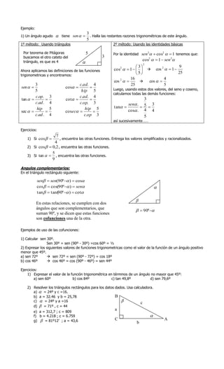 Ejemplo:
                                            3
1) Un ángulo agudo        tiene sen        . Halla las restantes razones trigonométricas de este ángulo.
                                            5
1º método: Usando triángulos                                2º método: Usando las identidades básicas

 Por teorema de Pitágoras                   5               Por la identidad sen    cos2   1 tenemos que:
                                                                                   2

 buscamos el otro cateto del                         3
                                                                               cos2   1  sen 2
 triángulo, es que es 4                                                       2
                                                                           3               9
Ahora aplicamos las definiciones de las funciones            cos   1     cos 2   1 
                                                                 2


trigonometricas y encontramos:                                            5                25
                                                                       16              4
                                                             cos 2          cos  
        3                           c.ad. 4                            25              5
sen                        cos                         Luego, usando estos dos valores, del seno y coseno,
        5                            hip 5
                                                            calculamos todas las demás funciones:
        c.op.      3                c.ad. 4
tan                       cot                                        3
        c.ad .     4                c.op. 3                         sen . 5 3
         hip       5                   hip 5                 tan         
sec                       cosec                               cos . 4 4
        c.ad .     4                   c.op 3                              5
                                                            así sucesivamente……

Ejercicios:
                     7
    1) Si cos        , encuentra las otras funciones. Entrega los valores simplificados y racionalizados.
                    4
    2) Si cos   0,2 , encuentra las otras funciones.
                  5
    3) Si tan   , encuentra las otras funciones.
                  9

Angulos complementarios:
En el triángulo rectángulo siguiente:

           sen  sen(90º  )  cos
           cos   cos(90º  )  sen                                                     
           tan   tan( º  )  cot
                      90
                                                                          
           En estas relaciones, se cumplen con dos
           ángulos que son complementarios, que
                                                                            90º 
           suman 90º, y se dicen que estas funciones
           son cofunciones una de la otra.

Ejemplos de uso de las cofunciones:

1) Calcular sen 30º.
                Sen 30º = sen (90º - 30º) =cos 60º = ½
2) Expresar los siguientes valores de funciones trigonometricas como el valor de la función de un ángulo positivo
menor que 45º.
a) sen 72º       sen 72º = sen (90º - 72º) = cos 18º
b) cos 46º       cos 46º = cos (90º - 46º) = sen 44º

Ejercicios:
    1) Expresar el valor de la función trigonométrica en términos de un ángulo no mayor que 45º:
         a) sen 60º             b) cos 84º              c) tan 49,8º          d) sen 79,6º

    2) Resolver los triángulos rectángulos para los datos dados. Usa calculadora.
       a)  = 24º y c =16.
       b) a = 32.46 y b = 25,78                           B
       c)  = 24º y a =16                                               c
       d)  = 71º , c = 44
                                                             a
        e) a = 312,7 ; c = 809
        f) b = 4.218 ; c = 6.759                                                       
        g)  = 81º12’ ; a = 43,6                             C                                 A
                                                                           b
 