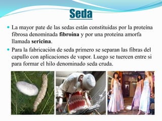 Seda
 La mayor pate de las sedas están constituidas por la proteína
  fibrosa denominada fibroína y por una proteína amorfa
  llamada sericina.
 Para la fabricación de seda primero se separan las fibras del
  capullo con aplicaciones de vapor. Luego se tuercen entre si
  para formar el hilo denominado seda cruda.
 