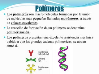 Polímeros
 Los polímeros son macromoléculas formadas por la unión
  de moléculas más pequeñas llamadas monómeros, a través
  de enlaces covalentes.
 La reacción de formación de un polímero se denomina
  polimerización.
 Los polímeros presentan una excelente resistencia mecánica
  debido a que las grandes cadenas poliméricas, se atraen
  entre sí.
 