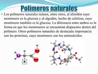 Polímeros naturales
 Los polímeros naturales reúnen, entre otros, al almidón cuyo
  monómero es la glucosa y al algodón, hecho de celulosa, cuyo
  monómero también es la glucosa. La diferencia entre ambos es la
  forma en que los monómeros se encuentran dispuestos dentro del
  polímero. Otros polímeros naturales de destacada importancia
  son las proteínas, cuyo monómero son los aminoácidos.
 