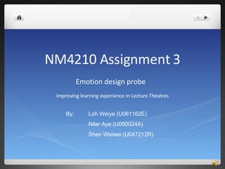 NM4210 Assignment 3 Emotion design probe  Improving learning experience in Lecture Theatres By:  Loh Weiye (U061162E) Nilar Aye (U050024A) Shen Weiwei (U047212R) 