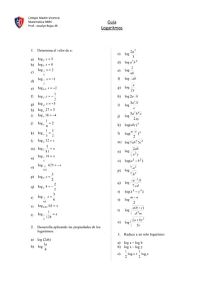 Colegio Madre Vicencia
Matemática NM4                                         Guía
Prof.: Joselyn Rojas M.
                                                    Logaritmos



 1.   Determina el valor de x:                                         2a 2
                                                           c)    log
                                                                        3
 a)    log 2 x = 3
                                                           d)    log a 5 b 4
 b)    log 5 x = 0
                                                                        2
       log 3 x = 2                                         e)    log
 c)                                                                    ab
             4
       log 1 x = −1                                        f)    log ab
 d)
             2
                                                                         x
 e)    log 0,3 x = −2                                      g)    log
                                                                        2y
                  1
 f)    log 2 x = −                                         h)    log 2a b
                  2
 g)    log p x = −3                                                    3a 3 b
                                                           i)    log
                                                                         c
 h)    log x 27 = 3
       log x 16 = −4                                                   5a 2 b 4 c
 i)                                                        j)    log
                                                                         2 xy
             1
 j)    log x   =2                                                log(abc) 3
             4                                             k)
             1 1                                                        a c 4
 k)    log x =                                             l)    log(      )
             3 2                                                         2
 l)    log 2 32 = x                                        m) log 7ab3 5c 2
             1
 m) log 3       =x                                                         2ab
             81                                            n)    log
       log 1 16 = x                                                        x2 y
 n)
             2                                             o)    log(a 2 − b 2 )
       log    1    625 = − x                                           3
 o)                                                                        a2
             125                                           p)    log
                                                                       5
                     3                                                     b3
 p)    log 4 x =
                     2                                                     a ⋅3 b
                    2                                      q)    log
                                                                           4
 q)    log x 4 = −                                                             cd
                    5
                                                           r)    log( x − y 4 )
                                                                           4
                   5
 r)    log 1 x =                                                       m−n
           64
                   6                                       s)    log
                                                                        2
 s)    log 0,01 0,1 = x
                                                                        a(b − c)
                  1                                        t)    log
 t)    log 1         =x                                                        d 2m
                 128
             4
                                                                           ( a + b) 2
                                                           u)    log 3
                                                                               5c
 2.   Desarrolla aplicando las propiedades de los
      logaritmos:
                                                           3.    Reduce a un solo logaritmo:
 a) log (2ab)
        3a                                                 a) log a + log b
 b) log                                                    b) log x – log y
         4
                                                               1        1
                                                           c)    log x + log y
                                                               2        2
 