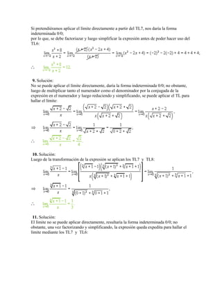 Si pretendiéramos aplicar el límite directamente a partir del TL7, nos daría la forma
indeterminada 0/0;
por lo que, se debe factoriazar y luego simplificar la expresión antes de poder hacer uso del
TL6:
9. Solución:
No se puede aplicar el límite directamente, daría la forma indeterminada 0/0; no obstante,
luego de multiplicar tanto el numerador como el denominador por la conjugada de la
expresión en el numerador y luego reduciendo y simplificando, se puede aplicar el TL para
hallar el límite:
10. Solución:
Luego de la transformación de la expresión se aplican los TL7 y TL8:
11. Solución:
El límite no se puede aplicar directamente, resultaría la forma indeterminada 0/0; no
obstante, una vez factorizando y simplificando, la expresión queda expedita para hallar el
límite mediante los TL7 y TL6:
 