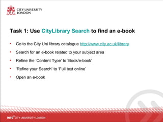 Task 1: Use CityLibrary Search to find an e-book
• Go to the City Uni library catalogue http://www.city.ac.uk/library
• Search for an e-book related to your subject area
• Refine the ‘Content Type’ to ‘Book/e-book’
• ‘Refine your Search’ to ‘Full text online’
• Open an e-book
 