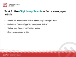 Task 2: Use CityLibrary Search to find a newspaper
article
• Search for a newspaper article related to your subject area
• Refine the ‘Content Type’ to ‘Newspaper Article’
• ‘Refine your Search’ to ‘Full text online’
• Open a newspaper article
 